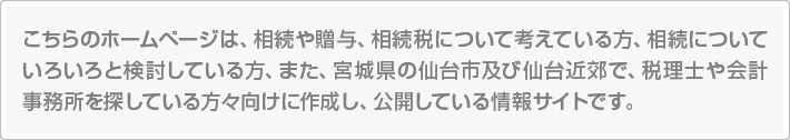 こちらのホームページは、相続や贈与、相続税について考えている方、相続についていろいろと検討している方、また、宮城県の仙台市及び仙台近郊で、税理士や会計事務所を探している方々向けに作成し、公開している情報サイトです。